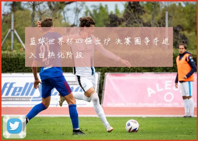 蓝球世界杯四强出炉 决赛圈争夺进入白热化阶段