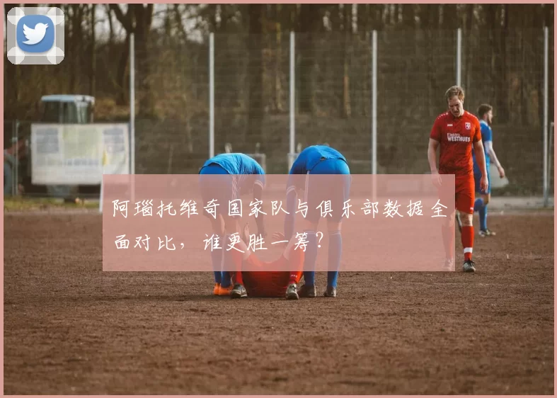阿瑙托维奇国家队与俱乐部数据全面对比,谁更胜一筹?