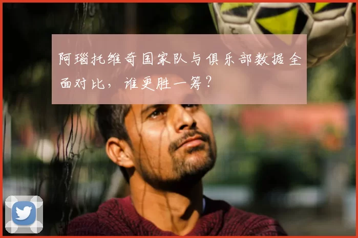 阿瑙托维奇国家队与俱乐部数据全面对比，谁更胜一筹？