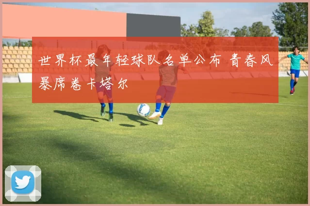 世界杯最年轻球队名单公布 青春风暴席卷卡塔尔