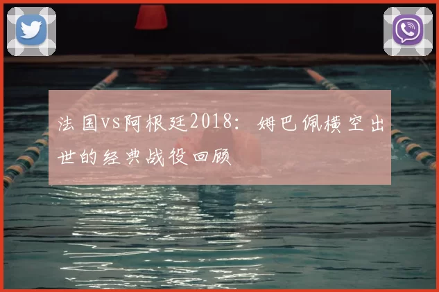 法国vs阿根廷2018:姆巴佩横空出世的经典战役回顾
