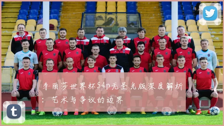 李丽莎世界杯54p无圣光版深度解析:艺术与争议的边界