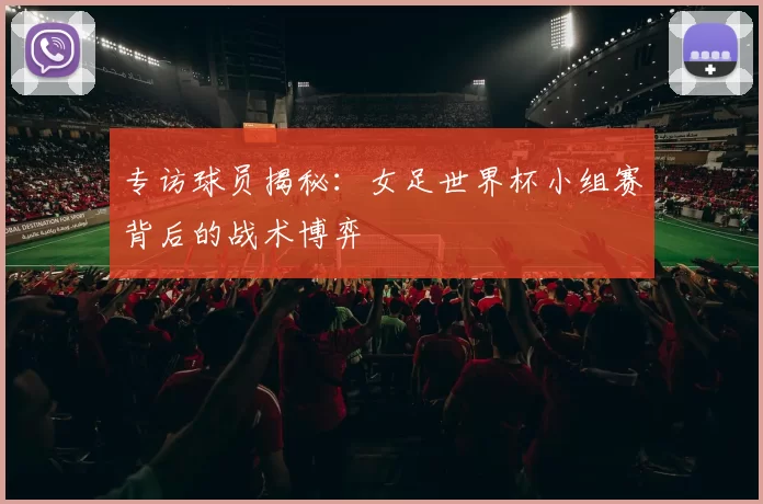专访球员揭秘：女足世界杯小组赛背后的战术博弈