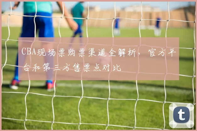 CBA现场票购票渠道全解析，官方平台和第三方售票点对比