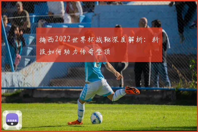 梅西2022世界杯战靴深度解析：科技如何助力传奇登顶