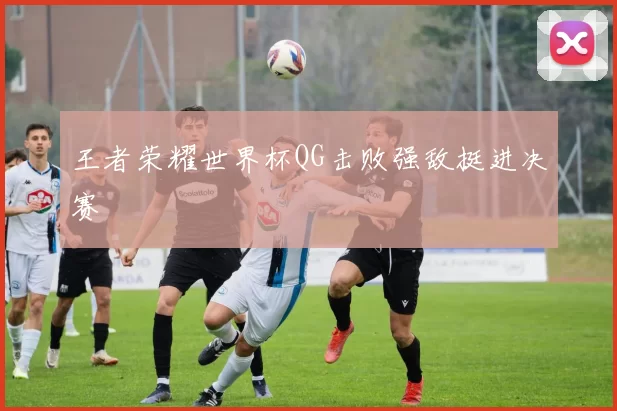 王者荣耀世界杯QG击败强敌挺进决赛