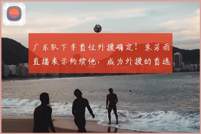广东队下季首位外援确定!朱芳雨直播表示约续他,成为外援的首选