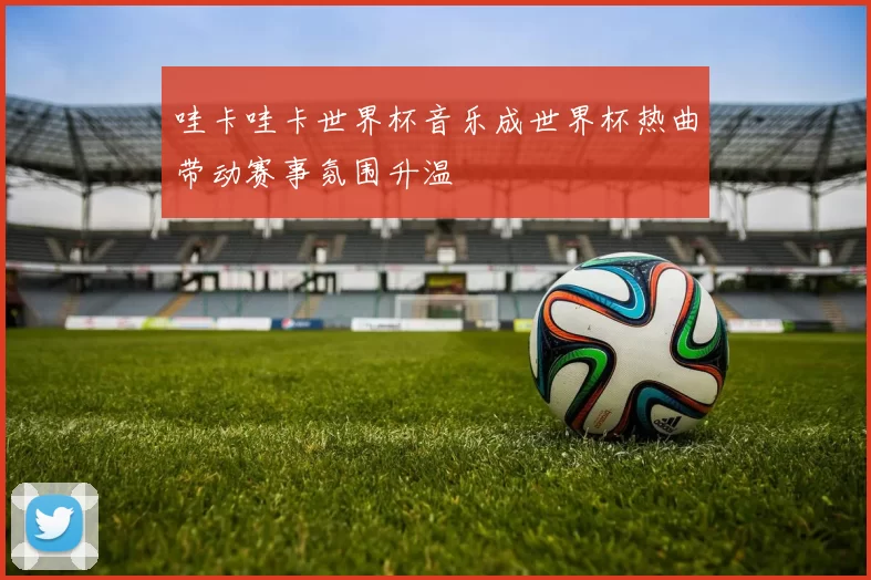 哇卡哇卡世界杯音乐成世界杯热曲带动赛事氛围升温