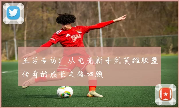 王芳专访:从电竞新手到英雄联盟传奇的成长之路回顾