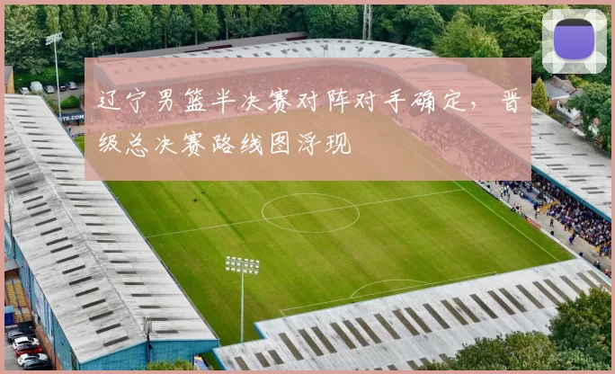 辽宁男篮半决赛对阵对手确定,晋级总决赛路线图浮现