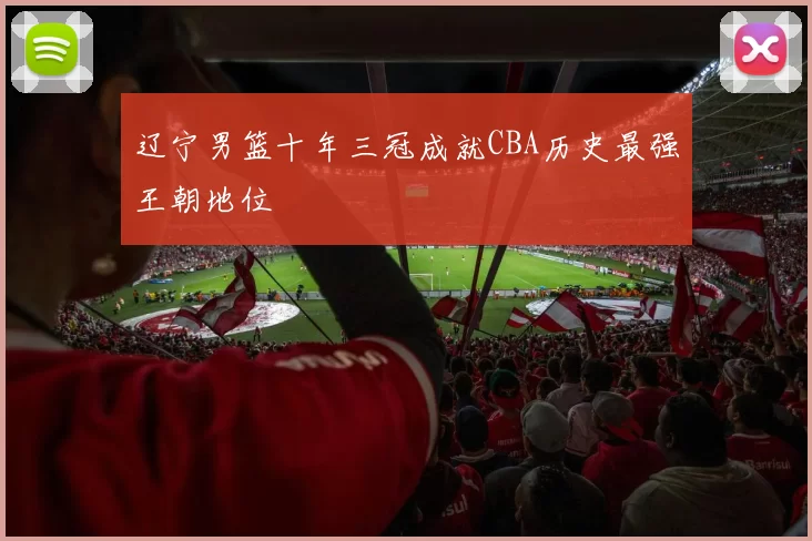 辽宁男篮十年三冠成就CBA历史最强王朝地位
