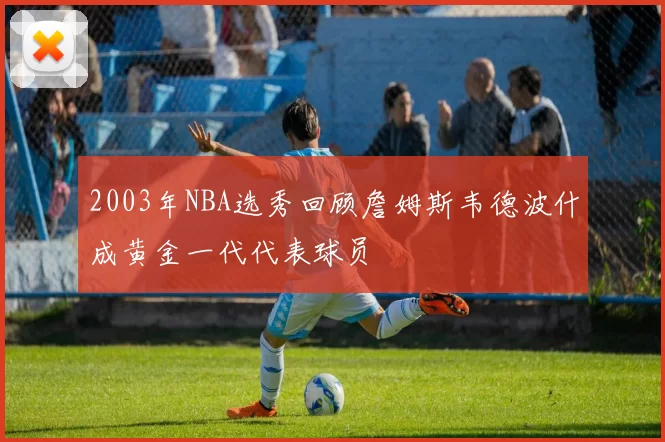 2003年NBA选秀回顾詹姆斯韦德波什成黄金一代代表球员