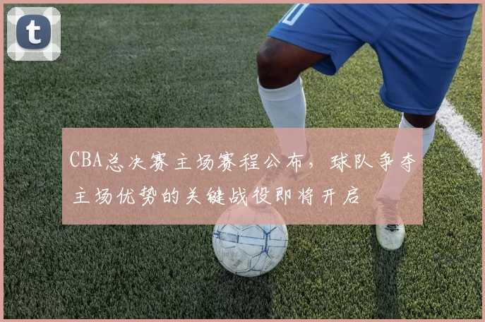 CBA总决赛主场赛程公布,球队争夺主场优势的关键战役即将开启