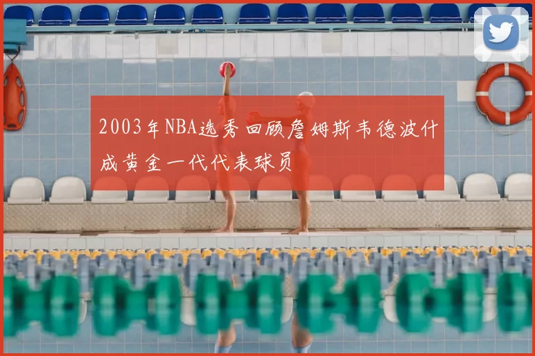 2003年NBA选秀回顾詹姆斯韦德波什成黄金一代代表球员