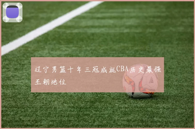 辽宁男篮十年三冠成就CBA历史最强王朝地位
