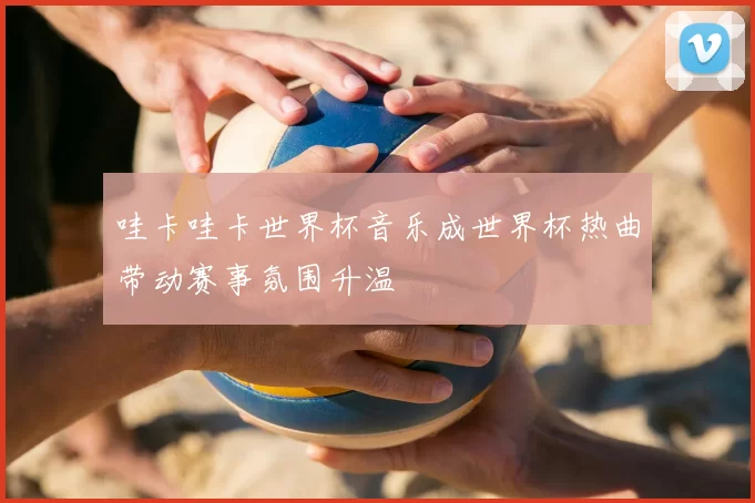哇卡哇卡世界杯音乐成世界杯热曲带动赛事氛围升温