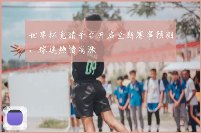世界杯竞猜平台开启全新赛事预测，球迷热情高涨