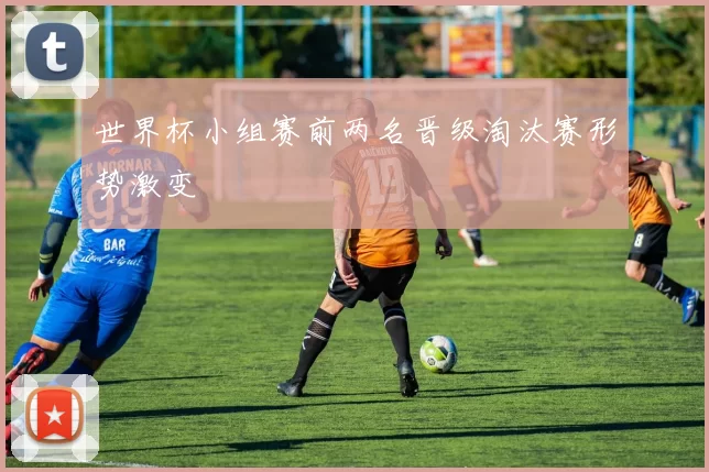 世界杯小组赛前两名晋级淘汰赛形势激变