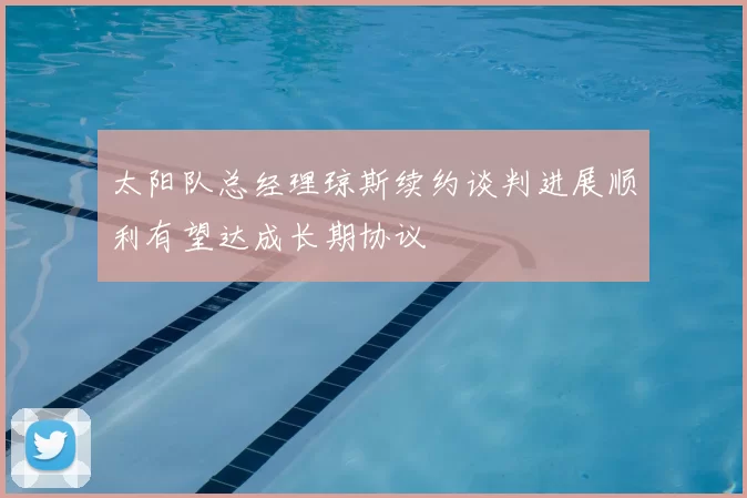 太阳队总经理琼斯续约谈判进展顺利有望达成长期协议