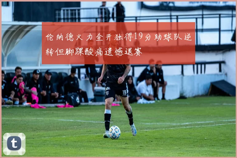 伦纳德火力全开独得19分助球队逆转但脚踝酸痛遗憾退赛