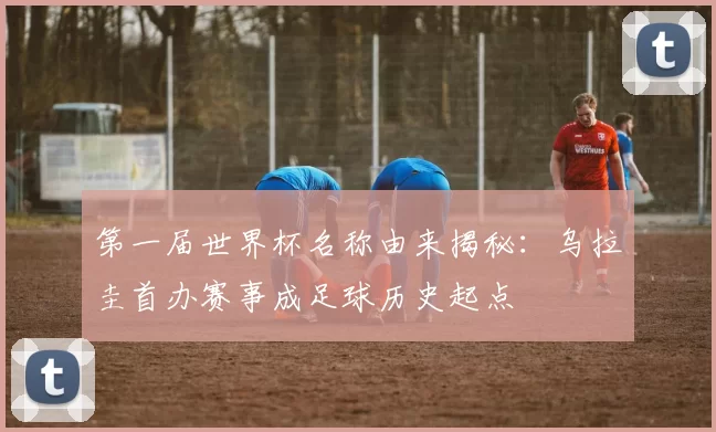 第一届世界杯名称由来揭秘:乌拉圭首办赛事成足球历史起点