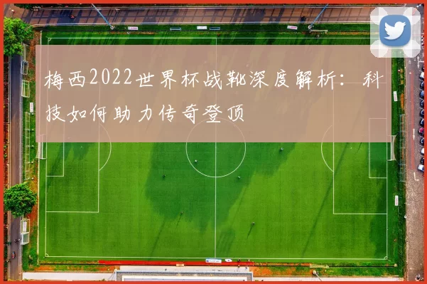 梅西2022世界杯战靴深度解析:科技如何助力传奇登顶
