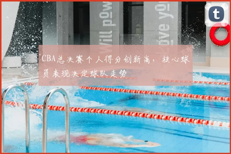 CBA总决赛个人得分创新高，核心球员表现决定球队走势