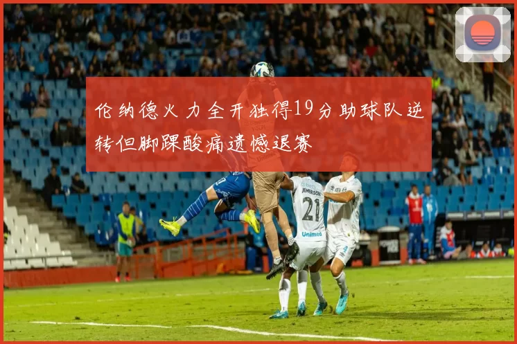 伦纳德火力全开独得19分助球队逆转但脚踝酸痛遗憾退赛