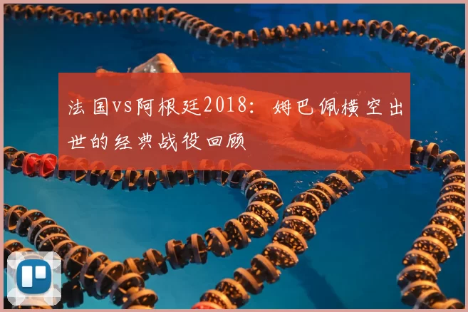 法国vs阿根廷2018:姆巴佩横空出世的经典战役回顾