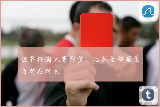 世界杯淘汰赛形势：各队晋级前景与潜在对决