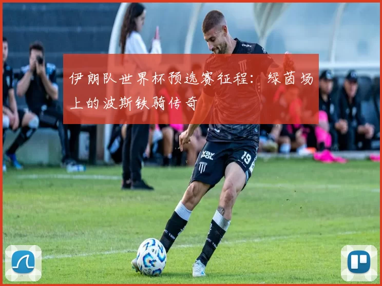 伊朗队世界杯预选赛征程：绿茵场上的波斯铁骑传奇