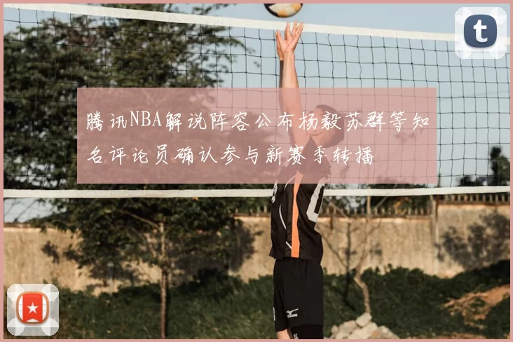 腾讯NBA解说阵容公布杨毅苏群等知名评论员确认参与新赛季转播