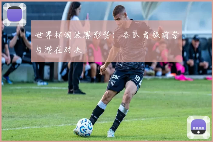世界杯淘汰赛形势：各队晋级前景与潜在对决