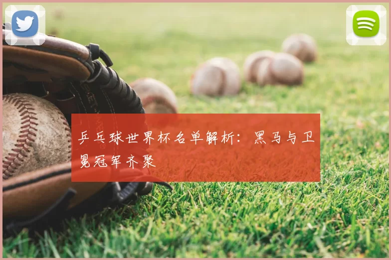 乒乓球世界杯名单解析：黑马与卫冕冠军齐聚