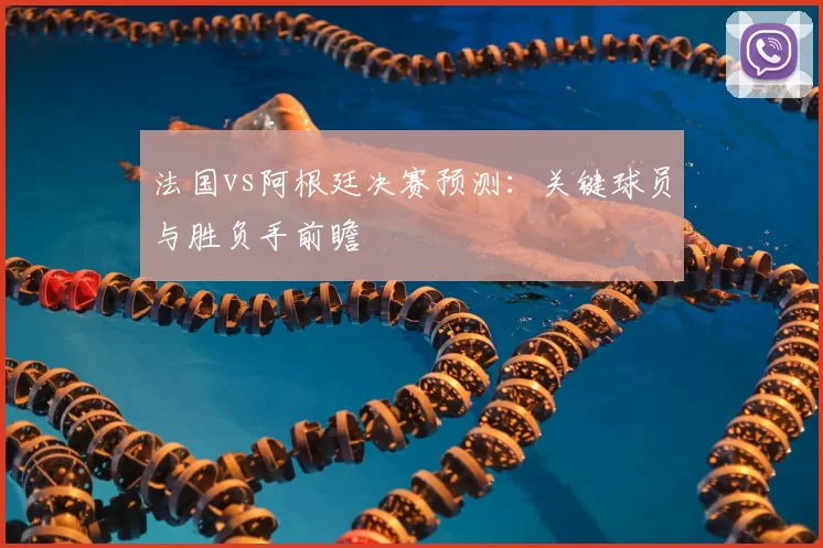 法国vs阿根廷决赛预测：关键球员与胜负手前瞻