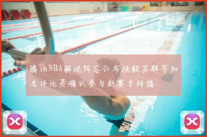 腾讯NBA解说阵容公布杨毅苏群等知名评论员确认参与新赛季转播
