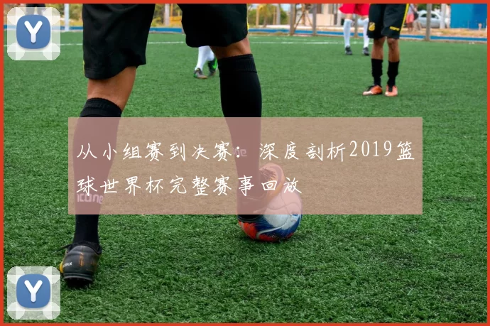 从小组赛到决赛：深度剖析2019篮球世界杯完整赛事回放