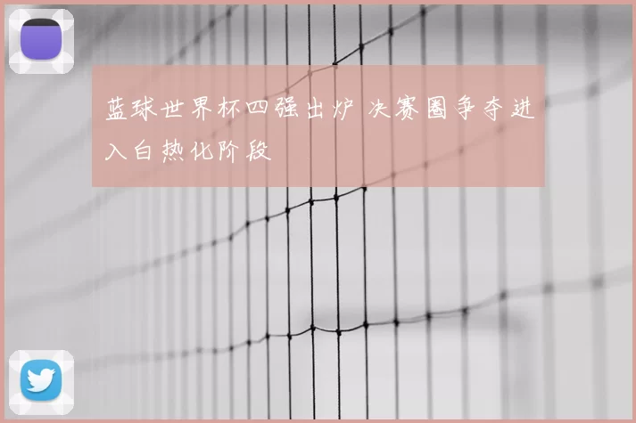 蓝球世界杯四强出炉 决赛圈争夺进入白热化阶段
