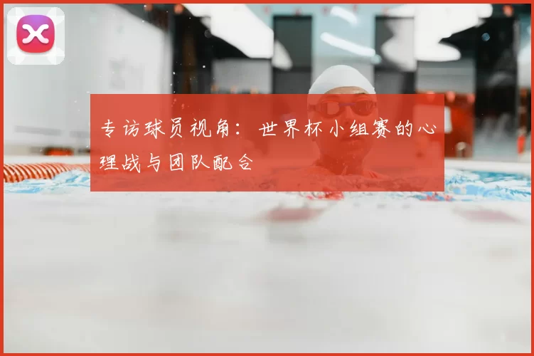 专访球员视角：世界杯小组赛的心理战与团队配合