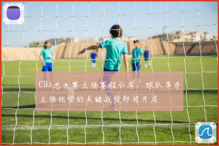 CBA总决赛主场赛程公布,球队争夺主场优势的关键战役即将开启