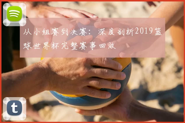 从小组赛到决赛：深度剖析2019篮球世界杯完整赛事回放