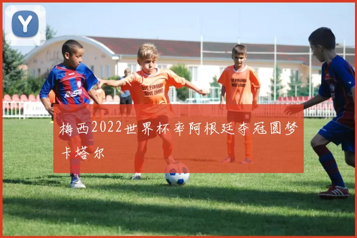 梅西2022世界杯率阿根廷夺冠圆梦卡塔尔