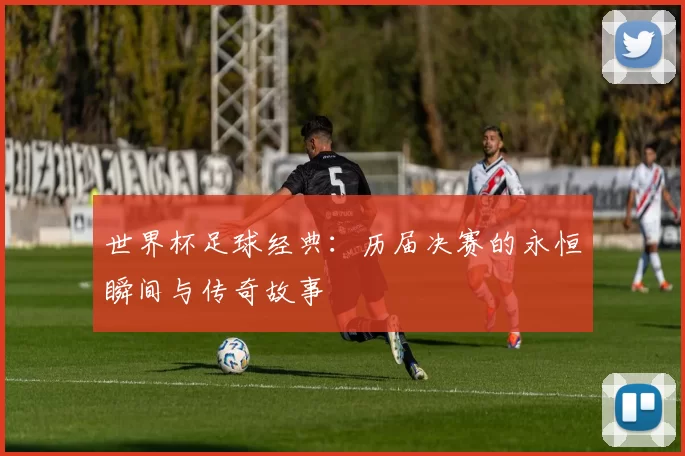 世界杯足球经典：历届决赛的永恒瞬间与传奇故事