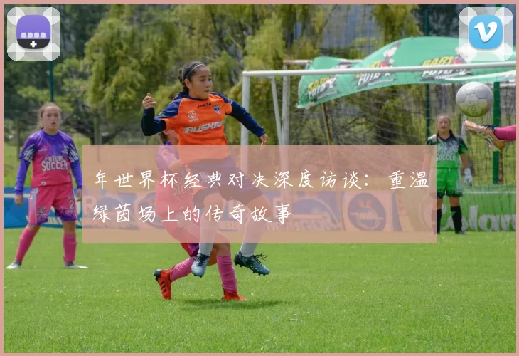 年世界杯经典对决深度访谈:重温绿茵场上的传奇故事