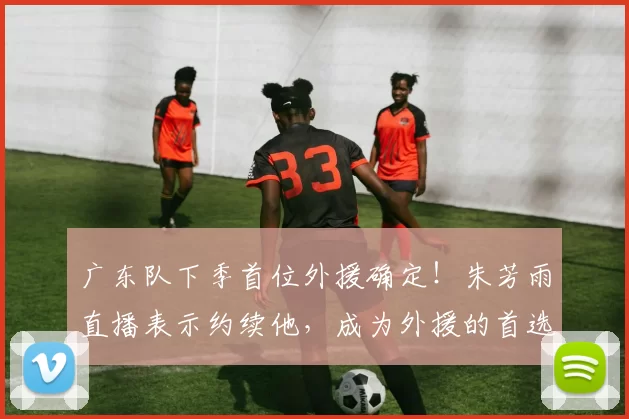 广东队下季首位外援确定！朱芳雨直播表示约续他，成为外援的首选