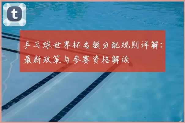 乒乓球世界杯名额分配规则详解：最新政策与参赛资格解读