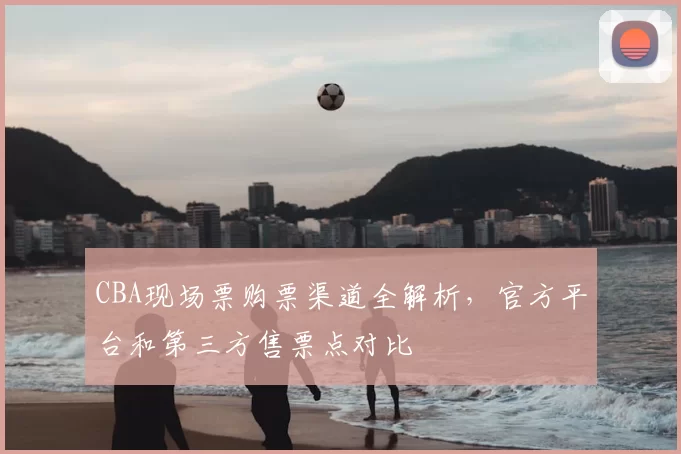 CBA现场票购票渠道全解析，官方平台和第三方售票点对比